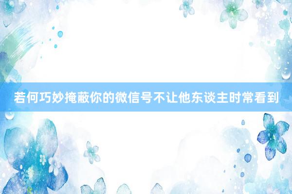 若何巧妙掩蔽你的微信号不让他东谈主时常看到