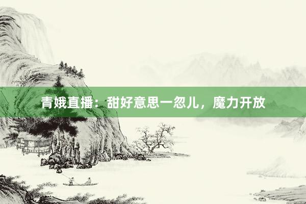 青娥直播：甜好意思一忽儿，魔力开放