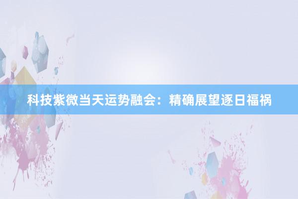 科技紫微当天运势融会：精确展望逐日福祸