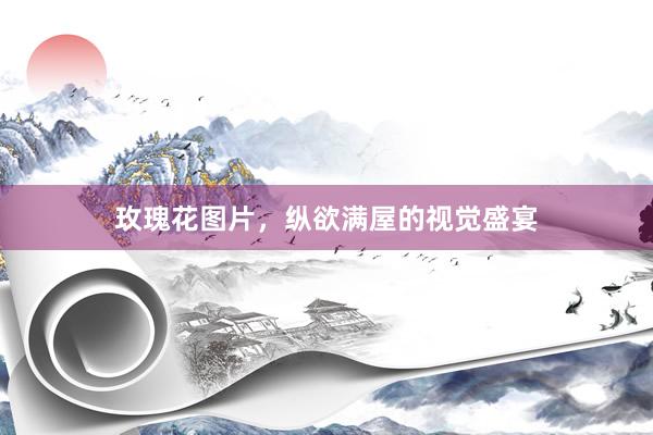 玫瑰花图片，纵欲满屋的视觉盛宴