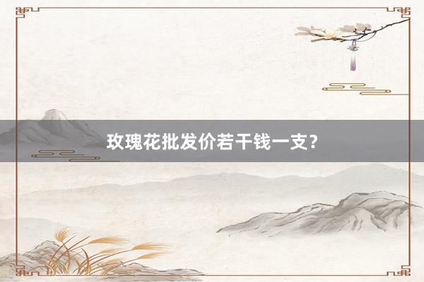 玫瑰花批发价若干钱一支？